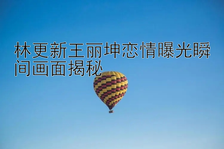 林更新王丽坤恋情曝光瞬间画面揭秘