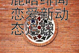 鹿晗绯闻恋爱新动态追踪