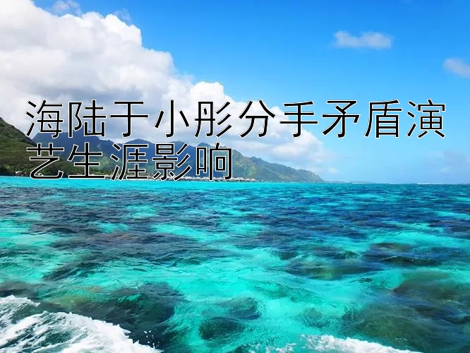 海陆于小彤分手矛盾演艺生涯影响