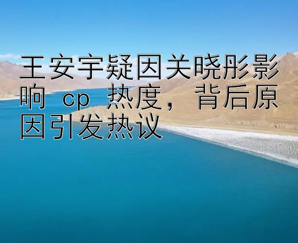 王安宇疑因关晓彤影响 cp 热度，背后原因引发热议