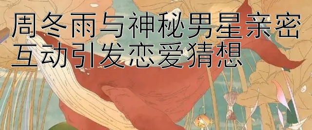 周冬雨与神秘男星亲密互动引发恋爱猜想