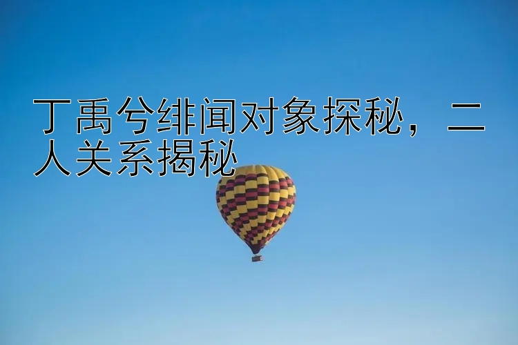 丁禹兮绯闻对象探秘，二人关系揭秘