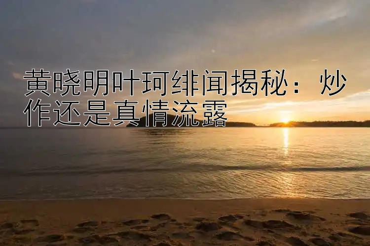 黄晓明叶珂绯闻揭秘：炒作还是真情流露