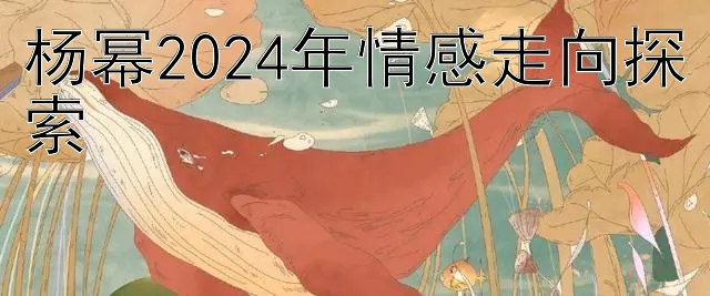 杨幂2024年情感走向探索