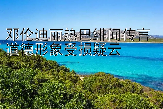 邓伦迪丽热巴绯闻传言 道德形象受损疑云