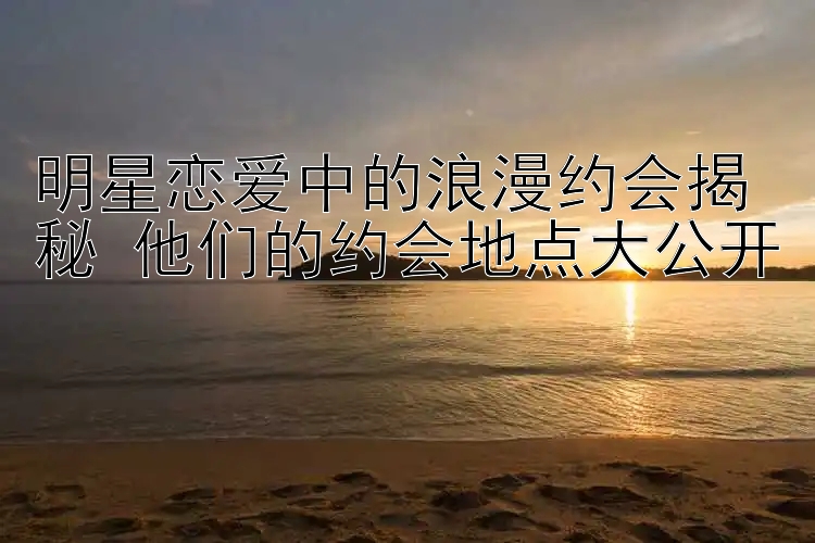 明星恋爱中的浪漫约会揭秘 他们的约会地点大公开