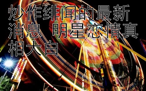 炒作绯闻的最新消息 明星恋情真相大白