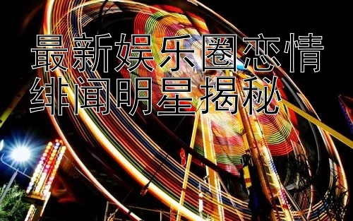 最新娱乐圈恋情绯闻明星揭秘