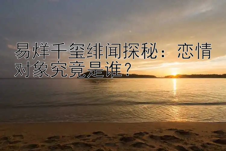 易烊千玺绯闻探秘：恋情对象究竟是谁？