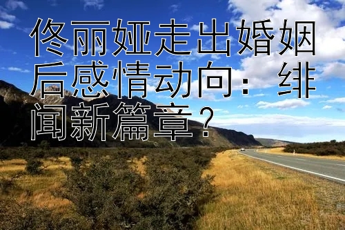 佟丽娅走出婚姻后感情动向：绯闻新篇章？