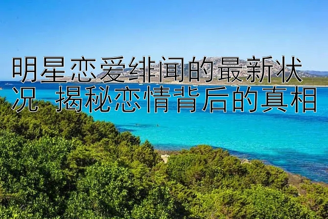 明星恋爱绯闻的最新状况 揭秘恋情背后的真相