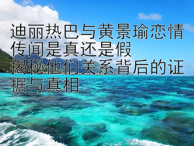 迪丽热巴与黄景瑜恋情传闻是真还是假  
揭秘他们关系背后的证据与真相