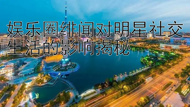 娱乐圈绯闻对明星社交生活的影响揭秘