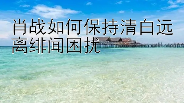 肖战如何保持清白远离绯闻困扰