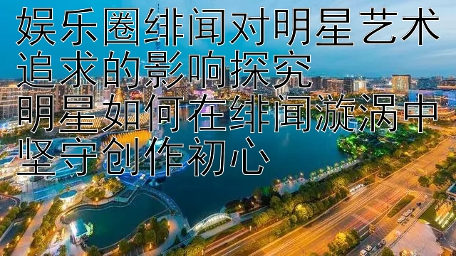 娱乐圈绯闻对明星艺术追求的影响探究  
明星如何在绯闻漩涡中坚守创作初心