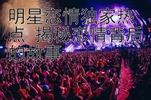 明星恋情独家热点 揭秘恋情背后的故事