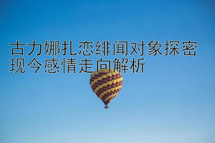 古力娜扎恋绯闻对象探密 现今感情走向解析