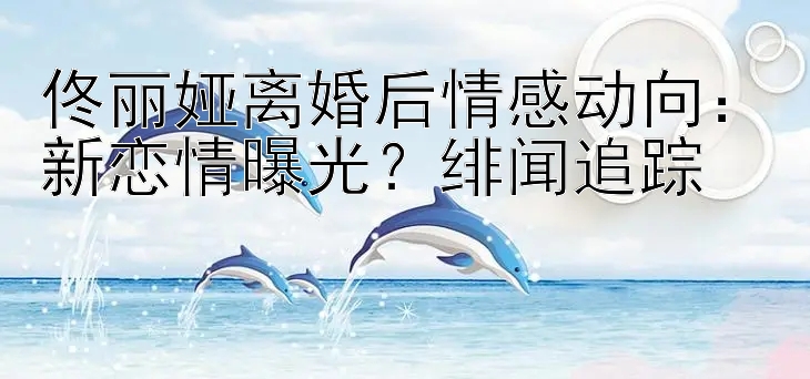 佟丽娅离婚后情感动向：新恋情曝光？绯闻追踪