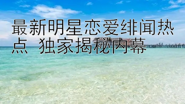 最新明星恋爱绯闻热点 独家揭秘内幕